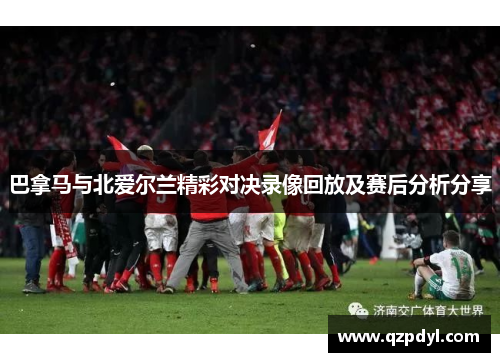 巴拿马与北爱尔兰精彩对决录像回放及赛后分析分享